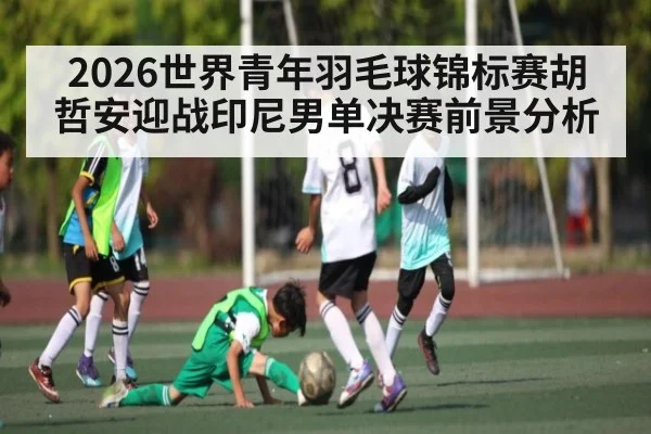 2026世界青年羽毛球锦标赛胡哲安迎战印尼男单决赛前景分析